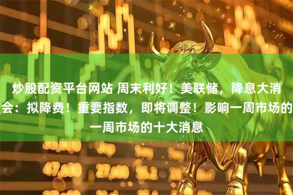 炒股配资平台网站 周末利好！美联储，降息大消息！证监会：拟降费！重要指数，即将调整！影响一周市场的十大消息