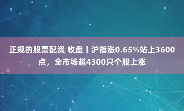 正规的股票配资 收盘丨沪指涨0.65%站上3600点，全市场超4300只个股上涨