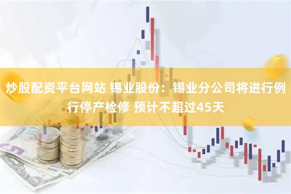 炒股配资平台网站 锡业股份：锡业分公司将进行例行停产检修 预计不超过45天