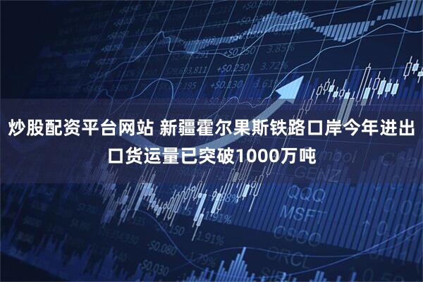 炒股配资平台网站 新疆霍尔果斯铁路口岸今年进出口货运量已突破1000万吨