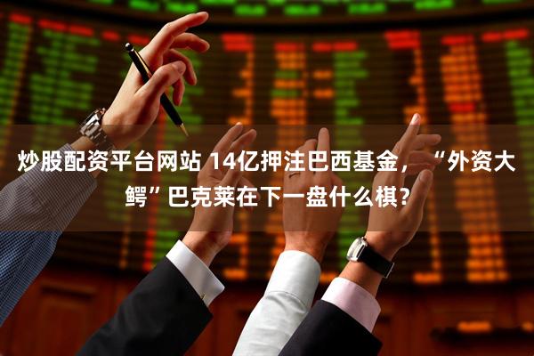 炒股配资平台网站 14亿押注巴西基金， “外资大鳄”巴克莱在下一盘什么棋？