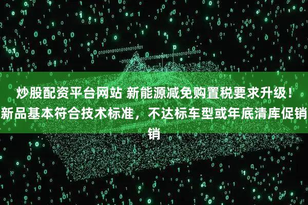炒股配资平台网站 新能源减免购置税要求升级！新品基本符合技术标准，不达标车型或年底清库促销