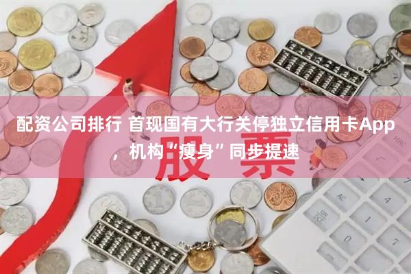 配资公司排行 首现国有大行关停独立信用卡App，机构“瘦身”同步提速