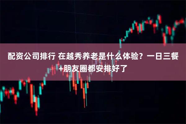 配资公司排行 在越秀养老是什么体验？一日三餐+朋友圈都安排好了