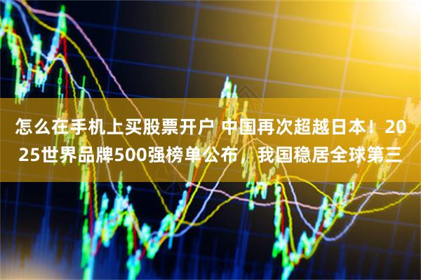 怎么在手机上买股票开户 中国再次超越日本！2025世界品牌500强榜单公布，我国稳居全球第三