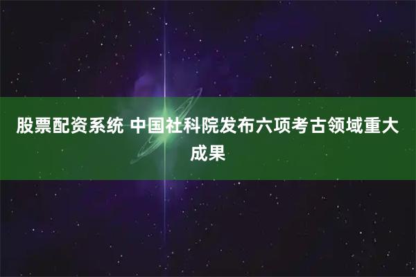 股票配资系统 中国社科院发布六项考古领域重大成果