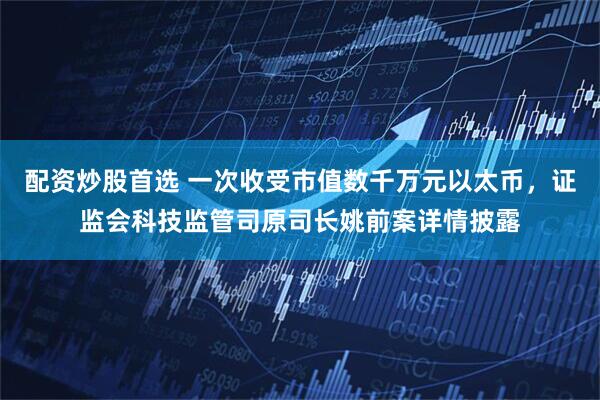 配资炒股首选 一次收受市值数千万元以太币，证监会科技监管司原司长姚前案详情披露