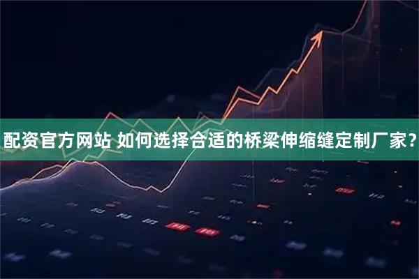 配资官方网站 如何选择合适的桥梁伸缩缝定制厂家？