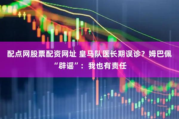 配点网股票配资网址 皇马队医长期误诊？姆巴佩“辟谣”：我也有责任