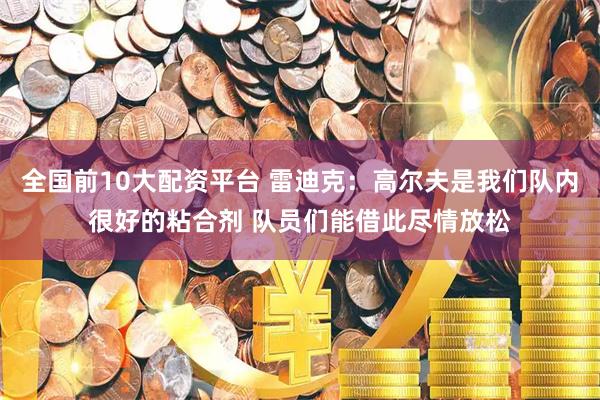 全国前10大配资平台 雷迪克：高尔夫是我们队内很好的粘合剂 队员们能借此尽情放松