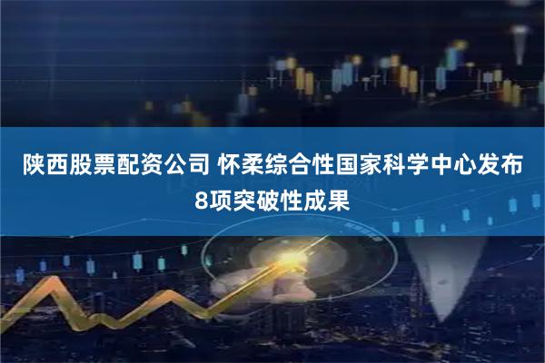 陕西股票配资公司 怀柔综合性国家科学中心发布8项突破性成果