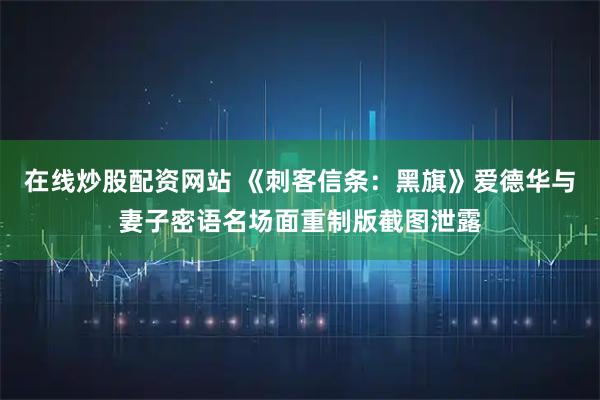 在线炒股配资网站 《刺客信条：黑旗》爱德华与妻子密语名场面重制版截图泄露