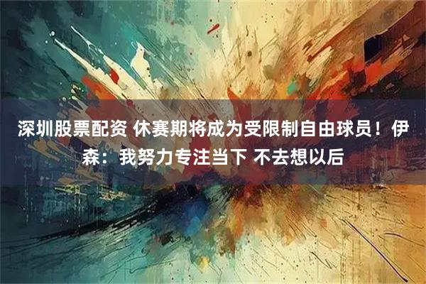 深圳股票配资 休赛期将成为受限制自由球员！伊森：我努力专注当下 不去想以后