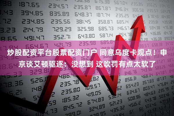 炒股配资平台股票配资门户 同意乌度卡观点！申京谈艾顿驱逐：没想到 这吹罚有点太软了
