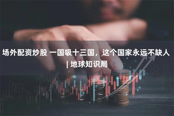 场外配资炒股 一国吸十三国，这个国家永远不缺人 | 地球知识局