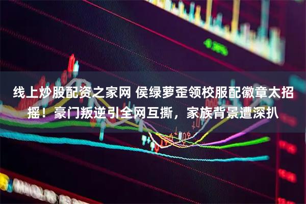 线上炒股配资之家网 侯绿萝歪领校服配徽章太招摇！豪门叛逆引全网互撕，家族背景遭深扒