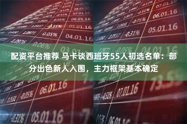 配资平台推荐 马卡谈西班牙55人初选名单：部分出色新人入围，主力框架基本确定