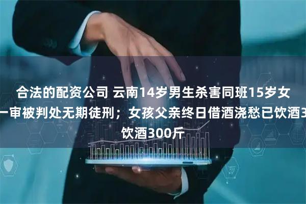 合法的配资公司 云南14岁男生杀害同班15岁女生，一审被判处无期徒刑；女孩父亲终日借酒浇愁已饮酒300斤