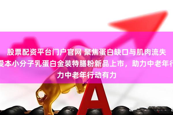 股票配资平台门户官网 聚焦蛋白缺口与肌肉流失，飞鹤爱本小分子乳蛋白金装特膳粉新品上市，助力中老年行动有力