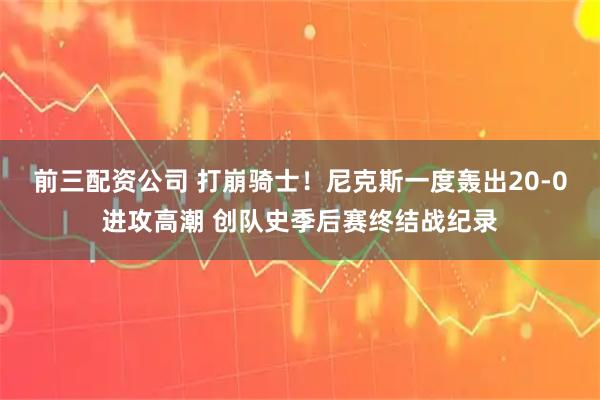 前三配资公司 打崩骑士！尼克斯一度轰出20-0进攻高潮 创队史季后赛终结战纪录