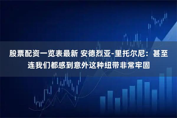 股票配资一览表最新 安德烈亚-里托尔尼：甚至连我们都感到意外这种纽带非常牢固