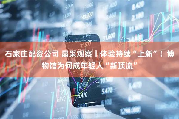 石家庄配资公司 晶采观察丨体验持续“上新”！博物馆为何成年轻人“新顶流”