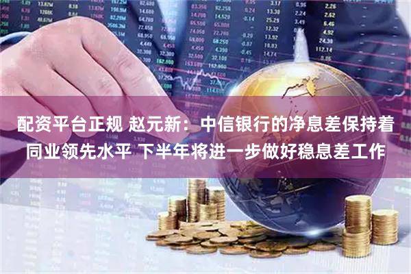 配资平台正规 赵元新：中信银行的净息差保持着同业领先水平 下半年将进一步做好稳息差工作