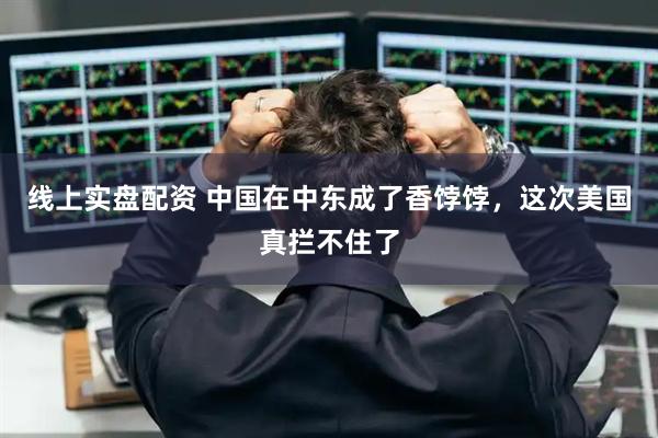 线上实盘配资 中国在中东成了香饽饽，这次美国真拦不住了